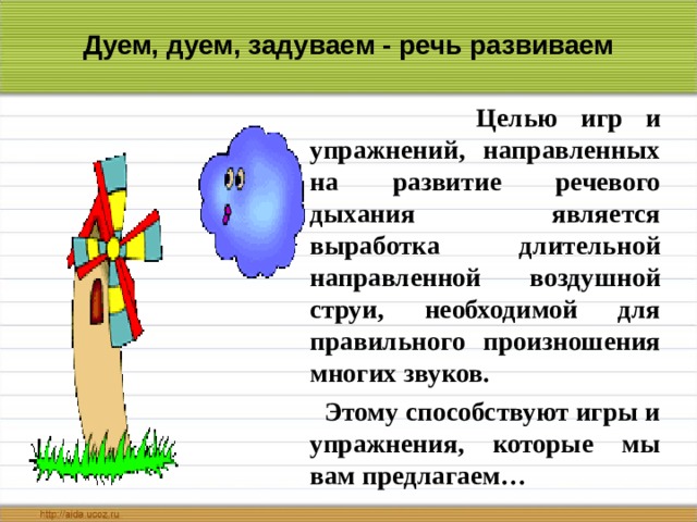 Дуем, дуем, задуваем - речь развиваем  Целью игр и упражнений, направленных на развитие речевого дыхания является выработка длительной направленной воздушной струи, необходимой для правильного произношения многих звуков.  Этому способствуют игры и упражнения, которые мы вам предлагаем… 