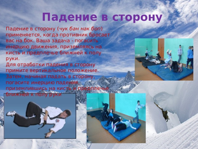 Падение в сторону Падение в сторону ( чук бан нак боп ) применяется, когда противник бросает вас на бок. Ваша задача - погасить инерцию движения, приземляясь на кисть и предплечье ближней к полу руки. Для отработки падения в сторону примите вертикальное положение. Затем, начиная падать в сторону, погасите инерцию падения, приземлившись на кисть и предплечье ближней к полу руки 