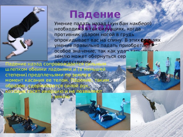 Падение назад Умение падать назад ( хун бан накбеоп ) необходимо в тех ситуациях, когда противник ударом ногой в грудь опрокидывает вас на спину. В этих случаях умение правильно падать приобретает особое значение, так как удар затылком о землю может обернуться серьезными последствиями Падение назад сопровождается сильным шлепком обеими ладонями и (в меньшей степени) предплечьями по земле в момент касания ее телом. Падение, таким образом, сдерживается силой рук, которые гасят инерцию и не позволяют голове удариться о землю  