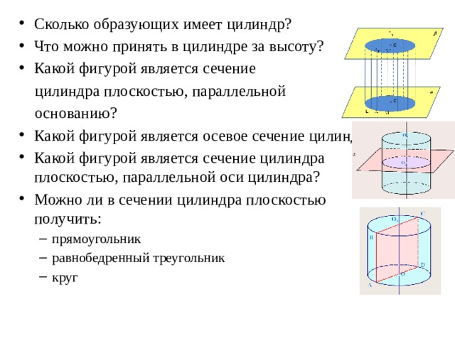 Сколько образующих имеет цилиндр? Что можно принять в цилиндре за высоту? Какой фигурой является сечение  цилиндра плоскостью, параллельной  основанию? Какой фигурой является осевое сечение цилиндра? Какой фигурой является сечение цилиндра плоскостью, параллельной оси цилиндра? Можно ли в сечении цилиндра плоскостью получить: прямоугольник равнобедренный треугольник круг прямоугольник равнобедренный треугольник круг 