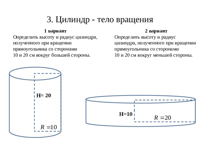 3. Цилиндр - тело вращения 1 вариант 2 вариант Определить высоту и радиус цилиндра, полученного при вращении прямоугольника со сторонами Определить высоту и радиус цилиндра, полученного при вращении прямоугольника со сторонами 10 и 20 см вокруг большей стороны. 10 и 20 см вокруг меньшей стороны. H= 20 H=10 