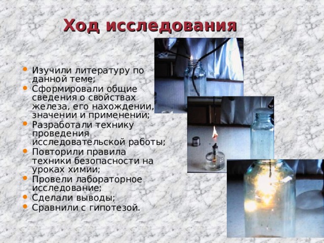 Ход исследования Изучили литературу по данной теме; Сформировали общие сведения о свойствах железа, его нахождении, значении и применении; Разработали технику проведения исследовательской работы; Повторили правила техники безопасности на уроках химии; Провели лабораторное исследование; Сделали выводы; Сравнили с гипотезой. 