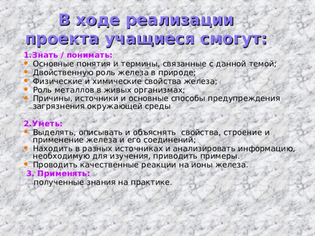 В ходе реализации проекта учащиеся смогут: 1.Знать / понимать: Основные понятия и термины, связанные с данной темой; Двойственную роль железа в природе; Физические и химические свойства железа; Роль металлов в живых организмах; Причины, источники и основные способы предупреждения загрязнения окружающей среды  2.Уметь: Выделять, описывать и объяснять свойства, строение и применение железа и его соединений; Находить в разных источниках и анализировать информацию, необходимую для изучения, приводить примеры. Проводить качественные реакции на ионы железа.  3. Применять:  полученные знания на практике. 