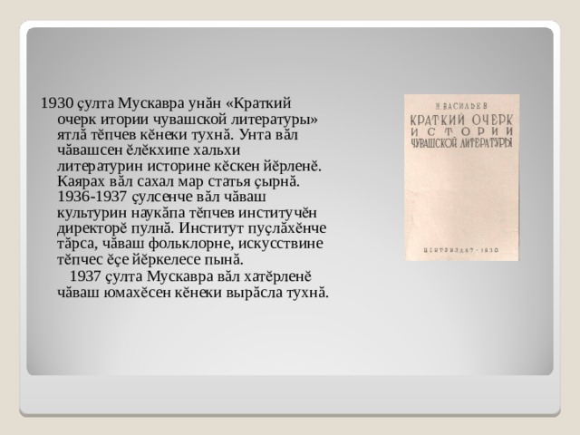 1930 ҫулта Мускавра ун ă н «Краткий очерк итории чувашской литературы» ятл ă тӗпчев кӗнеки тухн ă . Унта в ă л ч ă вашсен ӗлӗкхипе хальхи литературин историне кӗскен йӗрленӗ. Каярах в ă л сахал мар статья ҫырн ă . 1936-1937 ҫулсенче в ă л ч ă ваш культурин наук ă па тӗпчев институчӗн директорӗ пулн ă . Институт пуҫл ă хӗнче т ă рса, ч ă ваш фольклорне, искусствине тӗпчес ӗҫе йӗркелесе пын ă .  1937 ҫулта Мускавра в ă л хатӗрленӗ ч ă ваш юмахӗсен кӗнеки выр ă сла тухн ă . 