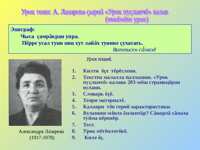 Эпиграф:  Чыса ç амр ă кран упра.  П ĕ рре усал туни пин хут лай ă х тунине çухатать.  Ваттисен сảмах ĕ   Урок план ĕ .    Килти ĕç е т ĕ р ĕ слени. Текстпа малалла паллашни.  «Урок пу ç ланч ĕ » калава 203-м ĕ ш страниц ă ран вулани. Словарь ĕçĕ . Теори материал ĕ . Калаври т ĕ п герой характеристики. Вуланине м ĕ нле ă нлант ă р? С ă нарл ă с ă маха туйма в ĕ рен ĕ р. Тест. Урок п ĕ т ĕ млет ĕ в ĕ .  Киле ĕç . Александра Лазарева (1917-1978) 