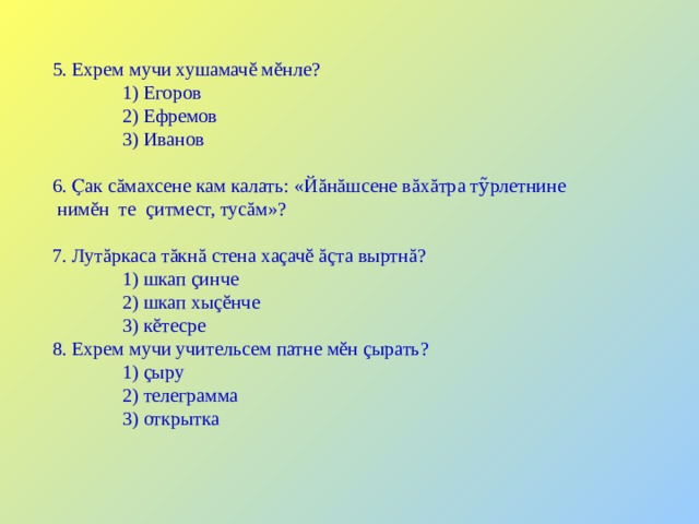 5. Ехрем мучи хушамачĕ мĕнле?  1) Егоров  2) Ефремов  3) Иванов 6. Ҫак сăмахсене кам калать: «Й ă н ă шсене в ă х ă тра тỹрлетнине  ним ĕ н те ç итмест, тус ă м»? 7. Лутăркаса тăкнă стена хаçачĕ ăçта выртнă?  1) шкап çинче  2) шкап хыçĕнче  3) кĕтесре 8. Ехрем мучи учительсем патне мĕн çырать?  1) çыру  2) телеграмма  3) открытка 