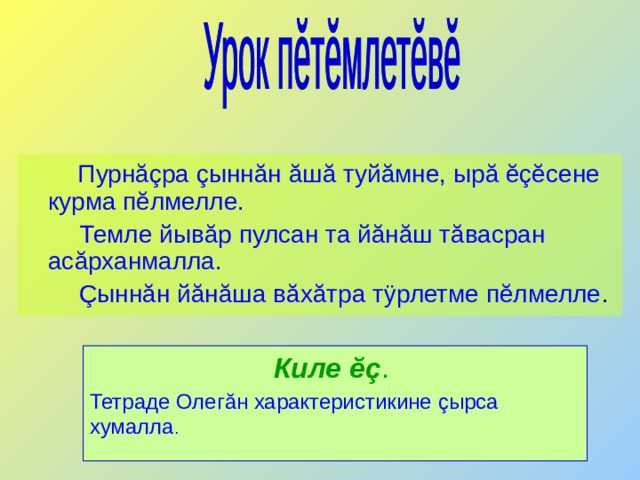  Пурнăçра çыннăн ăшă туйăмне, ырă ĕçĕсене курма пĕлмелле.  Темле йывăр пулсан та йăнăш тăвасран асăрханмалла.  Çыннăн йăнăша вăхăтра тÿрлетме пĕлмелле .  Киле ĕç .  Тетраде Олег ă н характеристикине ç ырса хумалла .  