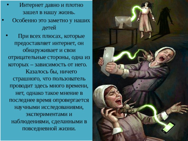  Интернет давно и плотно зашел в нашу жизнь.  Особенно это заметно у наших детей  При всех плюсах, которые предоставляет интернет, он обнаруживает и свои отрицательные стороны, одна из которых – зависимость от него. Казалось бы, ничего страшного, что пользователь проводит здесь много времени, нет, однако такое мнение в последнее время опровергается научными исследованиями, экспериментами и наблюдениями, сделанными в повседневной жизни.   