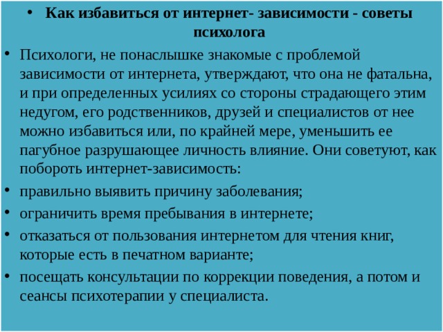 Как избавиться от интернет- зависимости - советы психолога Психологи, не понаслышке знакомые с проблемой зависимости от интернета, утверждают, что она не фатальна, и при определенных усилиях со стороны страдающего этим недугом, его родственников, друзей и специалистов от нее можно избавиться или, по крайней мере, уменьшить ее пагубное разрушающее личность влияние. Они советуют, как побороть интернет-зависимость: правильно выявить причину заболевания; ограничить время пребывания в интернете; отказаться от пользования интернетом для чтения книг, которые есть в печатном варианте; посещать консультации по коррекции поведения, а потом и сеансы психотерапии у специалиста.   
