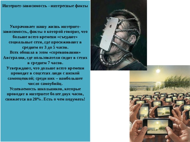 Интернет-зависимость - интересные факты     Укорачивает нашу жизнь интернет-зависимость, факты о которой говорят, что больше всего времени «съедают» социальные сети, где просиживают в среднем от 3 до 5 часов.  Всех обошла в этом «соревновании» Австралия, где пользователи сидят в сетях в среднем 7 часов.  Утверждают, что дольше всего времени проводят в соцсетях люди с низкой самооценкой; среди них – наибольшее число самоубийц.  Успеваемость школьников, которые проводят в интернете более двух часов, снижается на 20%. Есть о чем подумать!     