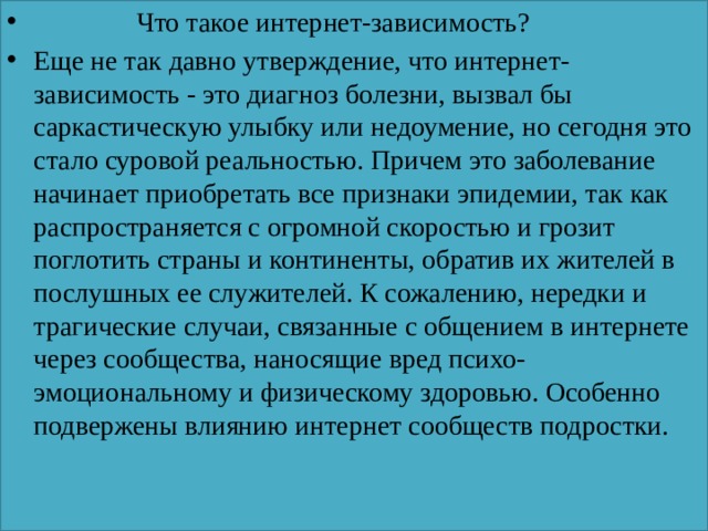  Что такое интернет-зависимость? Еще не так давно утверждение, что интернет-зависимость - это диагноз болезни, вызвал бы саркастическую улыбку или недоумение, но сегодня это стало суровой реальностью. Причем это заболевание начинает приобретать все признаки эпидемии, так как распространяется с огромной скоростью и грозит поглотить страны и континенты, обратив их жителей в послушных ее служителей. К сожалению, нередки и трагические случаи, связанные с общением в интернете через сообщества, наносящие вред психо-эмоциональному и физическому здоровью. Особенно подвержены влиянию интернет сообществ подростки.   