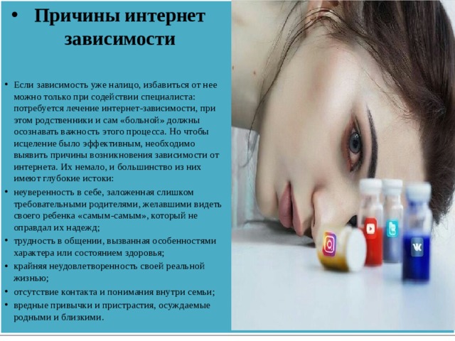 Причины интернет зависимости Если зависимость уже налицо, избавиться от нее можно только при содействии специалиста: потребуется лечение интернет-зависимости, при этом родственники и сам «больной» должны осознавать важность этого процесса. Но чтобы исцеление было эффективным, необходимо выявить причины возникновения зависимости от интернета. Их немало, и большинство из них имеют глубокие истоки: неуверенность в себе, заложенная слишком требовательными родителями, желавшими видеть своего ребенка «самым-самым», который не оправдал их надежд; трудность в общении, вызванная особенностями характера или состоянием здоровья; крайняя неудовлетворенность своей реальной жизнью; отсутствие контакта и понимания внутри семьи; вредные привычки и пристрастия, осуждаемые родными и близкими.   