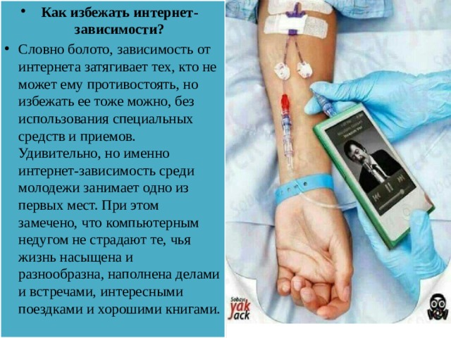 Как избежать интернет-зависимости? Словно болото, зависимость от интернета затягивает тех, кто не может ему противостоять, но избежать ее тоже можно, без использования специальных средств и приемов. Удивительно, но именно интернет-зависимость среди молодежи занимает одно из первых мест. При этом замечено, что компьютерным недугом не страдают те, чья жизнь насыщена и разнообразна, наполнена делами и встречами, интересными поездками и хорошими книгами.   