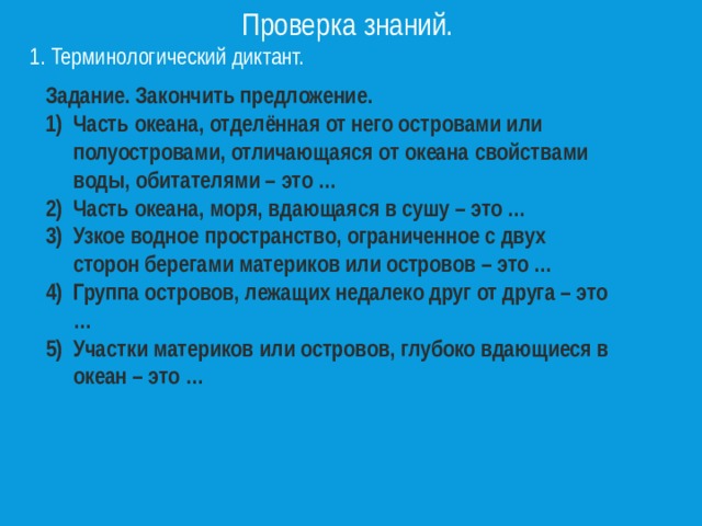 Проверка знаний. 1. Терминологический диктант. Задание. Закончить предложение. Часть океана, отделённая от него островами или полуостровами, отличающаяся от океана свойствами воды, обитателями – это … Часть океана, моря, вдающаяся в сушу – это … Узкое водное пространство, ограниченное с двух сторон берегами материков или островов – это … Группа островов, лежащих недалеко друг от друга – это … Участки материков или островов, глубоко вдающиеся в океан – это …  