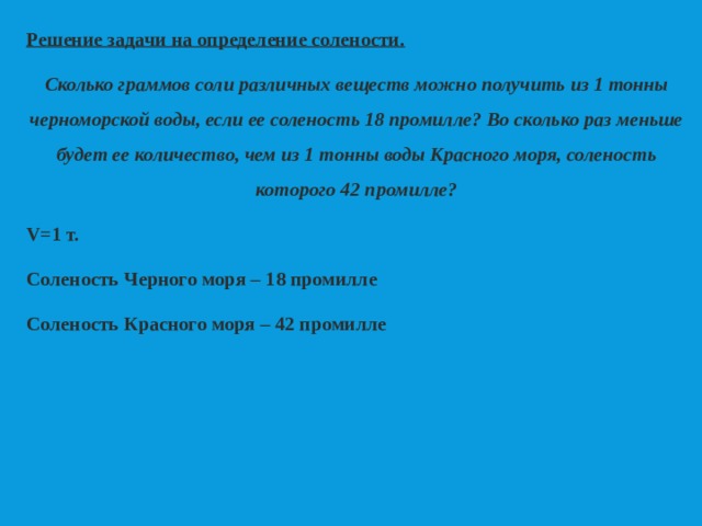Решение задачи на определение солености. Сколько граммов соли различных веществ можно получить из 1 тонны черноморской воды, если ее соленость 18 промилле? Во сколько раз меньше будет ее количество, чем из 1 тонны воды Красного моря, соленость которого 42 промилле? V=1 т. Соленость Черного моря – 18 промилле Соленость Красного моря – 42 промилле 
