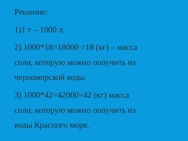 Решение: 1 т – 1000 л. 2) 1000*18=18000 =18 (кг) – масса соли, которую можно получить из черноморской воды. 3) 1000*42=42000=42 (кг) масса соли, которую можно получить из воды Красного моря. 