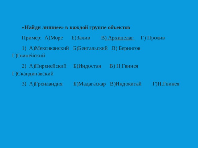 «Найди лишнее» в каждой группе объектов Пример: А)Море  Б)Залив  В ) Архипелаг  Г) Пролив 1) А)Мексиканский Б)Бенгальский В) Берингов Г)Гвинейский 2) А)Пиренейский Б)Индостан В) Н.Гвинея  Г)Скандинавский 3) А)Гренландия Б)Мадагаскар В)Индокитай Г)Н.Гвинея 