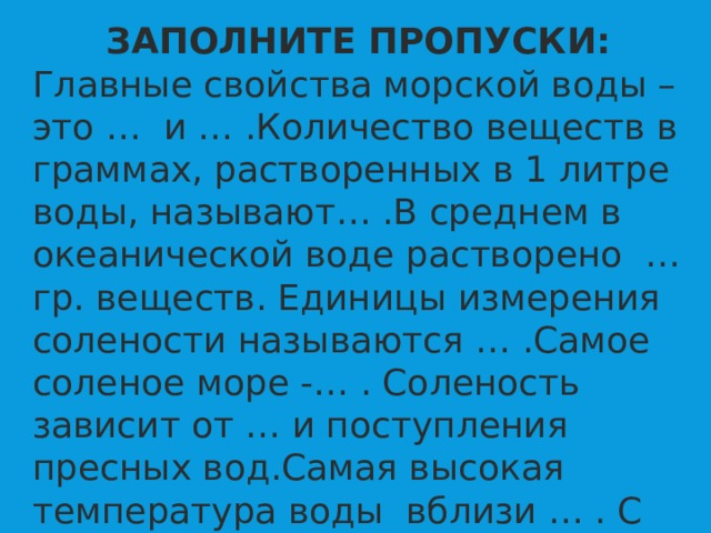 ЗАПОЛНИТЕ ПРОПУСКИ: Главные свойства морской воды – это … и … .Количество веществ в граммах, растворенных в 1 литре воды, называют… .В среднем в океанической воде растворено … гр. веществ. Единицы измерения солености называются … .Самое соленое море -… . Соленость зависит от … и поступления пресных вод.Самая высокая температура воды вблизи … . С глубиной температура … .  