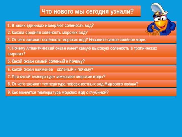 Что нового мы сегодня узнали? 1. В каких единицах измеряют солёность вод? 2. Какова средняя солёность морских вод? 3. От чего зависит солёность морских вод? Назовите самое солёное море. 4. Почему Атлантический океан имеет самую высокую соленость в тропических  широтах? 5. Какой океан самый соленый и почему? 6. Какой океан наименее соленый и почему? 7. При какой температуре замерзают морские воды? 8. От чего зависит температура поверхностных вод Мирового океана? 9. Как меняется температура морских вод с глубиной? 