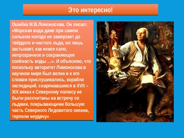 Это интересно! Ошибка М.В.Ломоносова. Он писал: «Морская вода даже при самом сильном холоде не замерзает до твёрдого и чистого льда, но лишь застывает, как некое сало, непрозрачное и сохраняющее солёность воды …». И объясняю, что поскольку авторитет Ломоносова в научном мире был велик и к его словам прислушивались, корабли экспедиций, снаряжавшиеся в XVII – XIX веках к Северному полюсу не были рассчитаны на встречу со льдами, покрывающими большую часть Северного Ледовитого океана, терпели неудачу» 