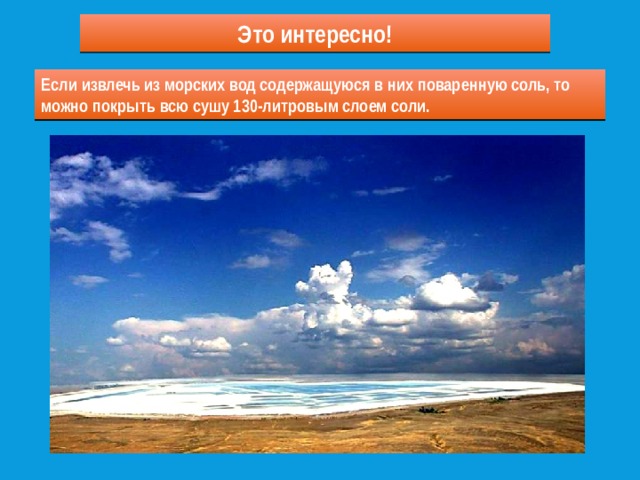Это интересно! Если бы мы могли испарить океаны, то дно их покрылось бы слоем соли толщиной в 60 см. Если извлечь из морских вод содержащуюся в них поваренную соль, то можно покрыть всю сушу 130-литровым слоем соли. 