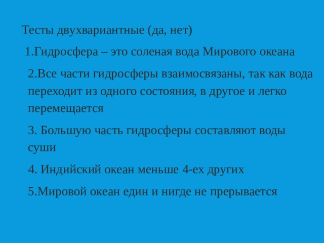  Тесты двухвариантные (да, нет)  1.Гидросфера – это соленая вода Мирового океана  2.Все части гидросферы взаимосвязаны, так как вода переходит из одного состояния, в другое и легко перемещается 3. Большую часть гидросферы составляют воды суши     4. Индийский океан меньше 4-ех других 5.Мировой океан един и нигде не прерывается 