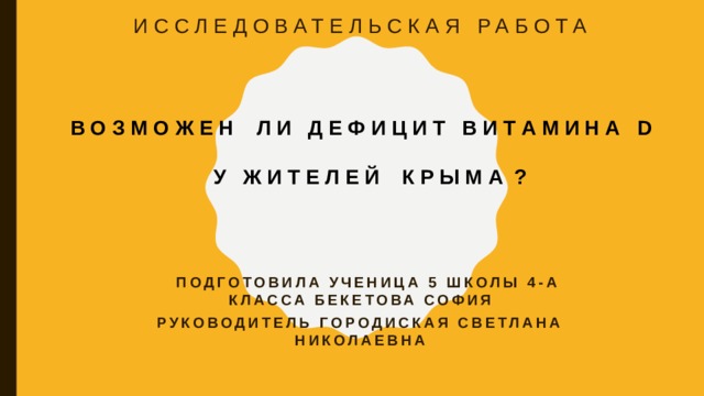 ИССЛЕДОВАТЕЛЬСКАЯ РАБОТА В О З М О Ж Е Н Л И Д Е Ф И Ц И Т В И Т А М И Н А D  У Ж И Т Е Л Е Й К Р Ы М А ?  ПОДГОТОВИЛА УЧЕНИЦА 5 ШКОЛЫ 4-А КЛАССА БЕКЕТОВА СОФИЯ Руководитель Городиская Светлана Николаевна    