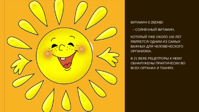 ВИТАМИН D 25(OH)D – СОЛНЕЧНЫЙ ВИТАМИН, КОТОРЫЙ УЖЕ ОКОЛО 100 ЛЕТ ЯВЛЯЕТСЯ ОДНИМ ИЗ САМЫХ ВАЖНЫХ ДЛЯ ЧЕЛОВЕЧЕСКОГО ОРГАНИЗМА. В 21 ВЕКЕ РЕЦЕПТОРЫ К НЕМУ ОБНАРУЖЕНЫ ПРАКТИЧЕСКИ ВО ВСЕХ ОРГАНАХ И ТКАНЯХ. 