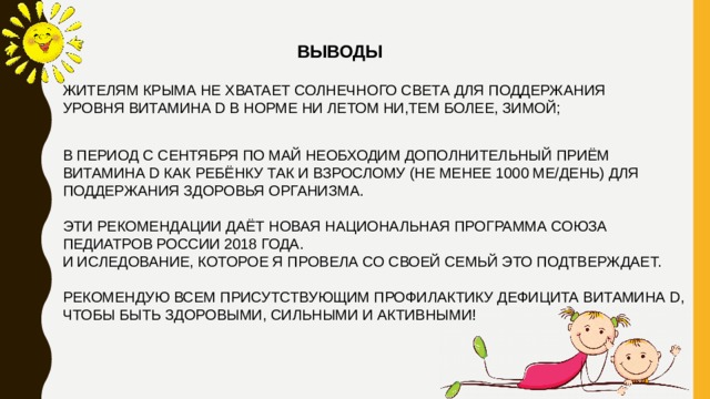 ВЫВОДЫ ЖИТЕЛЯМ КРЫМА НЕ ХВАТАЕТ СОЛНЕЧНОГО СВЕТА ДЛЯ ПОДДЕРЖАНИЯ УРОВНЯ ВИТАМИНА D В НОРМЕ НИ ЛЕТОМ НИ,ТЕМ БОЛЕЕ, ЗИМОЙ; В ПЕРИОД С СЕНТЯБРЯ ПО МАЙ НЕОБХОДИМ ДОПОЛНИТЕЛЬНЫЙ ПРИЁМ ВИТАМИНА D КАК РЕБЁНКУ ТАК И ВЗРОСЛОМУ (НЕ МЕНЕЕ 1000 МЕ/ДЕНЬ) ДЛЯ ПОДДЕРЖАНИЯ ЗДОРОВЬЯ ОРГАНИЗМА. ЭТИ РЕКОМЕНДАЦИИ ДАЁТ НОВАЯ НАЦИОНАЛЬНАЯ ПРОГРАММА СОЮЗА ПЕДИАТРОВ РОССИИ 2018 ГОДА. И ИСЛЕДОВАНИЕ, КОТОРОЕ Я ПРОВЕЛА СО СВОЕЙ СЕМЬЙ ЭТО ПОДТВЕРЖДАЕТ. РЕКОМЕНДУЮ ВСЕМ ПРИСУТСТВУЮЩИМ ПРОФИЛАКТИКУ ДЕФИЦИТА ВИТАМИНА D, ЧТОБЫ БЫТЬ ЗДОРОВЫМИ, СИЛЬНЫМИ И АКТИВНЫМИ! 