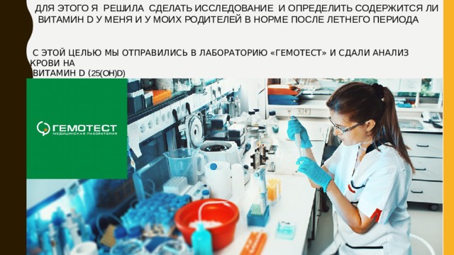 ДЛЯ ЭТОГО Я РЕШИЛА СДЕЛАТЬ ИССЛЕДОВАНИЕ И ОПРЕДЕЛИТЬ СОДЕРЖИТСЯ ЛИ  ВИТАМИН D У МЕНЯ И У МОИХ РОДИТЕЛЕЙ В НОРМЕ ПОСЛЕ ЛЕТНЕГО ПЕРИОДА  С ЭТОЙ ЦЕЛЬЮ МЫ ОТПРАВИЛИСЬ В ЛАБОРАТОРИЮ «ГЕМОТЕСТ» И СДАЛИ АНАЛИЗ КРОВИ НА  ВИТАМИН D ( 25(OH)D) 