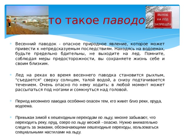  Что такое паводок ? Весенний паводок - опасное природное явление, которое может привести к непредсказуемым последствиям. Находясь на водоемах, будьте предельно бдительны, не выходите на лед. Помните, соблюдая меры предосторожности, вы сохраняете жизнь себе и своим близким. Лед на реках во время весеннего паводка становится рыхлым, 