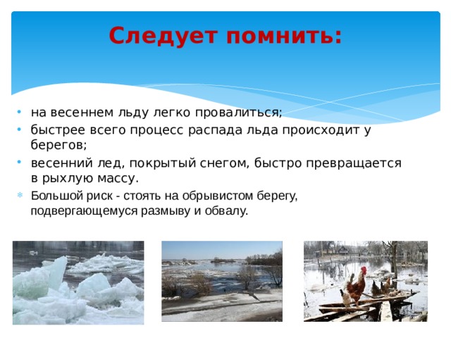 Следует помнить:   на весеннем льду легко провалиться; быстрее всего процесс распада льда происходит у берегов; весенний лед, покрытый снегом, быстро превращается в рыхлую массу. Большой риск - стоять на обрывистом берегу, подвергающемуся размыву и обвалу.     