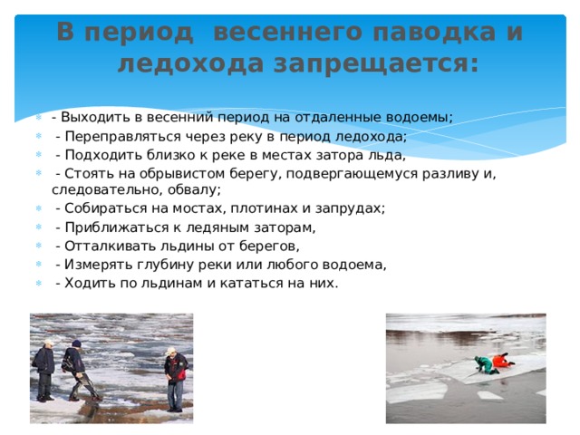 В период  весеннего паводка и ледохода запрещается:   - Выходить в весенний период на отдаленные водоемы;   - Переправляться через реку в период ледохода;   - Подходить близко к реке в местах затора льда,  - Стоять на обрывистом берегу, подвергающемуся разливу и, следовательно, обвалу;   - Собираться на мостах, плотинах и запрудах;   - Приближаться к ледяным заторам,  - Отталкивать льдины от берегов,  - Измерять глубину реки или любого водоема,  - Ходить по льдинам и кататься на них. 