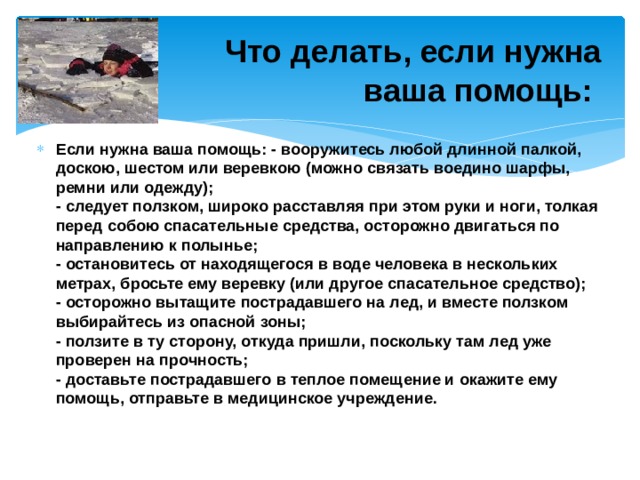  Что делать, если нужна  ваша помощь:   Если нужна ваша помощь: - вооружитесь любой длинной палкой, доскою, шестом или веревкою (можно связать воедино шарфы, ремни или одежду);   - следует ползком, широко расставляя при этом руки и ноги, толкая перед собою спасательные средства, осторожно двигаться по направлению к полынье;   - остановитесь от находящегося в воде человека в нескольких метрах, бросьте ему веревку (или другое спасательное средство);   - осторожно вытащите пострадавшего на лед, и вместе ползком выбирайтесь из опасной зоны;   - ползите в ту сторону, откуда пришли, поскольку там лед уже проверен на прочность;   - доставьте пострадавшего в теплое помещение и окажите ему помощь, отправьте в медицинское учреждение. 