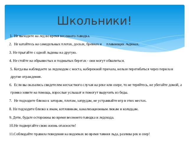 Школьники!   1. Не выходите на лед во время весеннего паводка. 2.  Не катайтесь на самодельных плотах, досках, бревнах и плавающих льдинах. 3. Не прыгайте с одной льдины на другую. 4. Не стойте на обрывистых и подмытых берегах - они могут обвалиться.   5. Когда вы наблюдаете за ледоходом с моста, набережной причала, нельзя перегибаться через перила и другие ограждения. 6.  Если вы оказались свидетелем несчастного случая на реке или озере, то не теряйтесь, не убегайте домой, а громко зовите на помощь, взрослые услышат и помогут выручить из беды. 7.  Не подходите близко к заторам, плотам, запрудам, не устраивайте игр в этих местах. 8. Не подходите близко к ямам, котловинам, канализационным люкам и колодцам. 9. Дети, будьте осторожны во время весеннего паводка и ледохода. 10.Не подвергайте свою жизнь опасности! 11.Соблюдайте правила поведения на водоемах во время таяния льда, разлива рек и озер! 