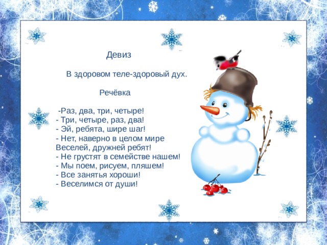  Девиз    В здоровом теле-здоровый дух.  Речёвка     -Раз, два, три, четыре!  - Три, четыре, раз, два!  - Эй, ребята, шире шаг!  - Нет, наверно в целом мире  Веселей, дружней ребят!  - Не грустят в семействе нашем!  - Мы поем, рисуем, пляшем!  - Все занятья хороши!  - Веселимся от души!     