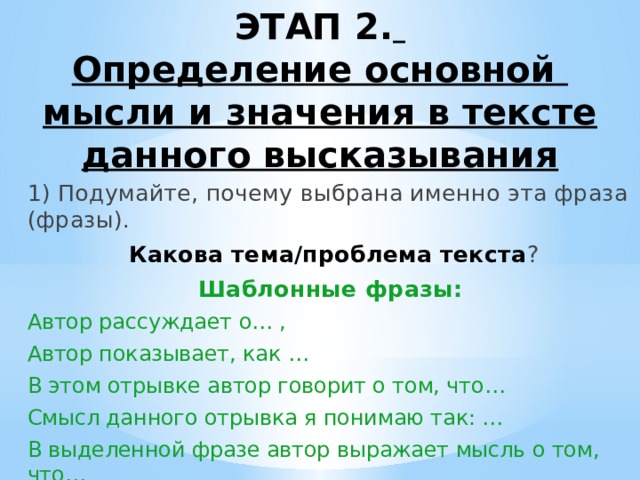 ЭТАП 2.   Определение основной мысли и значения в тексте данного высказывания    1) Подумайте, почему выбрана именно эта фраза (фразы).  Какова тема/проблема текста ? Шаблонные фразы: Автор рассуждает о… , Автор показывает, как … В этом отрывке автор говорит о том, что… Смысл данного отрывка я понимаю так: … В выделенной фразе автор выражает мысль о том, что…