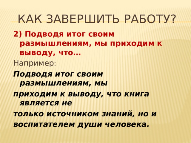 Как завершить работу? 2) Подводя итог своим размышлениям, мы приходим к выводу, что… Например: Подводя итог своим размышлениям, мы приходим к выводу, что книга является не только источником знаний, но и воспитателем души человека.