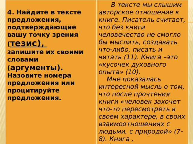 4. Найдите в тексте предложения, подтверждающие вашу точку зрения ( тезис),  В тексте мы слышим авторское отношение к книге. Писатель считает, что без книги человечество не смогло бы мыслить, создавать что-либо, писать и читать (11). Книга –это «кусочек духовного опыта» (10). запишите их своими словами ( аргументы).  Мне показалась интересной мысль о том, что после прочтения книги «человек захочет что-то пересмотреть в своем характере, в своих взаимоотношениях с людьми, с природой» (7-8).  Книга , действительно, заставляет нас посмотреть на мир и на себя другими глазами… Назовите номера предложения или процитируйте предложения.
