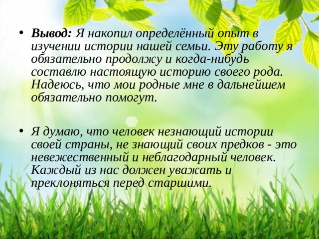 Вывод: Я накопил определённый опыт в изучении истории нашей семьи. Эту работу я обязательно продолжу и когда-нибудь составлю настоящую историю своего рода. Надеюсь, что мои родные мне в дальнейшем обязательно помогут.  Я думаю, что человек незнающий истории своей страны, не знающий своих предков - это невежественный и неблагодарный человек. Каждый из нас должен уважать и преклоняться перед старшими.   