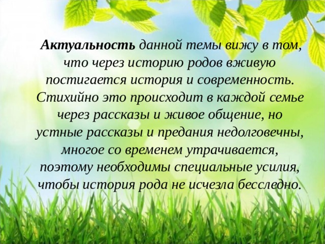  Актуальность  данной темы вижу в том, что через историю родов вживую постигается история и современность. Стихийно это происходит в каждой семье через рассказы и живое общение, но устные рассказы и предания недолговечны, многое со временем утрачивается, поэтому необходимы специальные усилия, чтобы история рода не исчезла бесследно.  