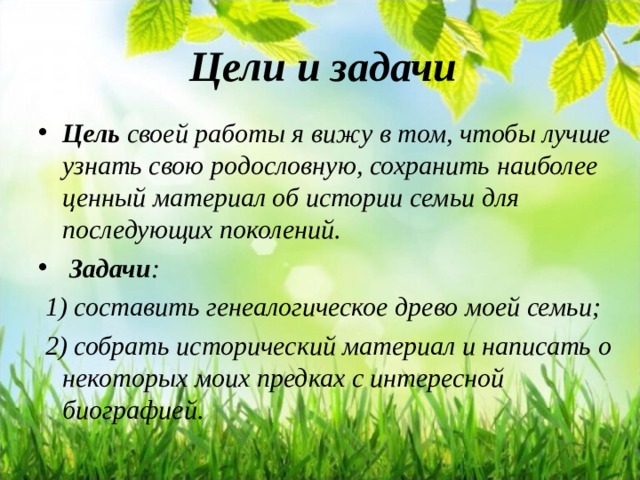 Цели и задачи   Цель  своей работы я вижу в том, чтобы лучше узнать свою родословную, сохранить наиболее ценный материал об истории семьи для последующих поколений.   Задачи :  1) составить генеалогическое древо моей семьи;  2) собрать исторический материал и написать о некоторых моих предках с интересной биографией.  
