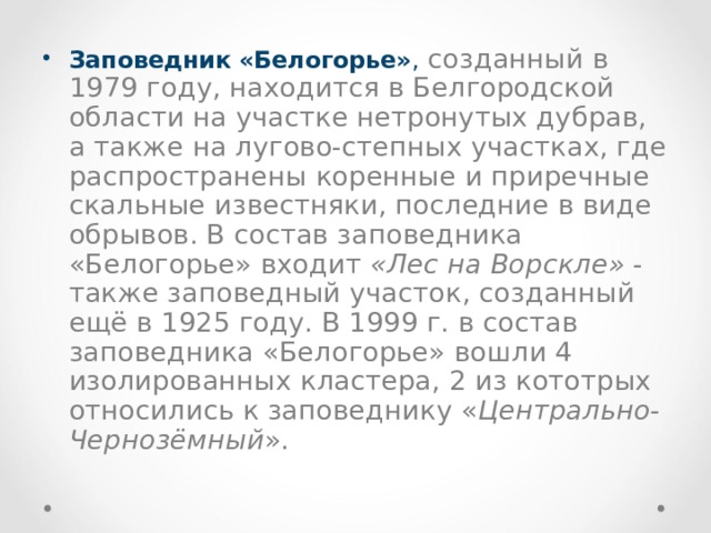 Заповедник «Белогорье» ,  созданный в 1979 году, находится в Белгородской области на участке нетронутых дубрав, а также на лугово-степных участках, где распространены коренные и приречные скальные известняки, последние в виде обрывов. В состав заповедника «Белогорье» входит «Лес на Ворскле» - также заповедный участок, созданный ещё в 1925 году. В 1999 г. в состав заповедника «Белогорье» вошли 4 изолированных кластера, 2 из кототрых относились к заповеднику « Центрально-Чернозёмный ». 