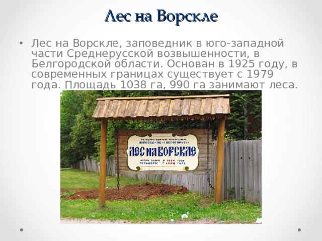 Лес на Ворскле Лес на Ворскле, заповедник в юго-западной части Среднерусской возвышенности, в Белгородской области. Основан в 1925 году, в современных границах существует с 1979 года. Площадь 1038 га, 990 га занимают леса. 