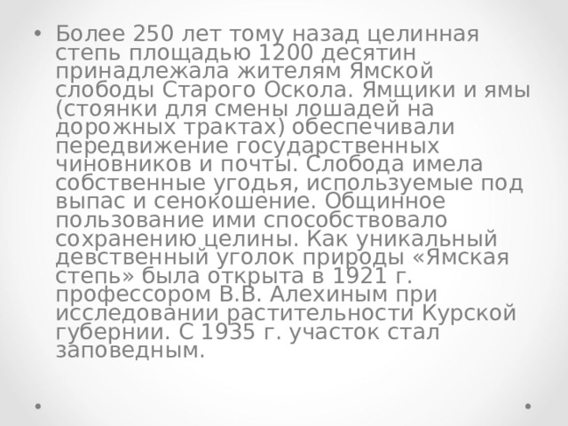 Более 250 лет тому назад целинная степь площадью 1200 десятин принадлежала жителям Ямской слободы Старого Оскола. Ямщики и ямы (стоянки для смены лошадей на дорожных трактах) обеспечивали передвижение государственных чиновников и почты. Слобода имела собственные угодья, используемые под выпас и сенокошение. Общинное пользование ими способствовало сохранению целины. Как уникальный девственный уголок природы «Ямская степь» была открыта в 1921 г. профессором В.В. Алехиным при исследовании растительности Курской губернии. С 1935 г. участок стал заповедным. 