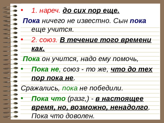 1. нареч.  до сих пор еще.  Пока ничего не известно. Сын пока еще учится. 2. союз.  В течение того времени как.  Пока он учится, надо ему помочь, Пока не , союз - то же, что до тех пор пока не . Сражались, пока не победили. Пока что (разг,) - в настоящее время, но, возможно, ненадолго . Пока что доволен. 