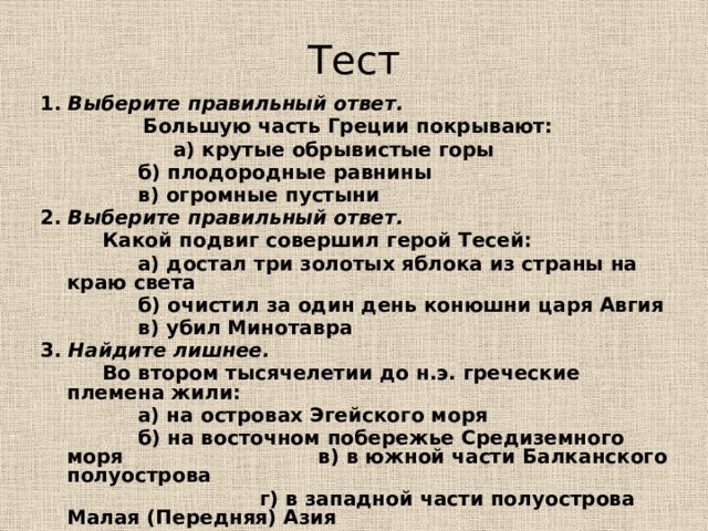 Тест 1. Выберите правильный ответ.  Большую часть Греции покрывают:   а) крутые обрывистые горы      б) плодородные равнины      в) огромные пустыни 2. Выберите правильный ответ.   Какой подвиг совершил герой Тесей:    а) достал три золотых яблока из страны на краю света    б) очистил за один день конюшни царя Авгия    в) убил Минотавра 3. Найдите лишнее.   Во втором тысячелетии до н.э. греческие племена жили:    а) на островах Эгейского моря      б) на восточном побережье Средиземного моря    в) в южной части Балканского полуострова  г) в западной части полуострова Малая (Передняя) Азия 