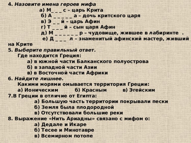 4. Назовите имена героев мифа  а) М_ _ _ с – царь Крита  б) А _ _ _ _ _ а – дочь критского царя  в) Э _ _ й – царь Афин  г) Т _ _ _ й – сын царя Афин  д) М _ _ _ _ _ _ р – чудовище, жившее в лабиринте .  е) Д _ _ _ л – знаменитый афинский мастер, живший на Крите 5. Выберите правильный ответ.  Где находится Греция:   а) в южной части Балканского полуострова   б) в западной части Азии   в) в Восточной части Африки 6. Найдите лишнее.  Какими морями омывается территория Греции:  а) Ионическим   б) Красным   в) Эгейским 7.В Греции в отличие от Египта:  а) Большую часть территории покрывали пески  б) Земля была плодородной  в) Отсутствовали большие реки 8. Выражение «Нить Ариадны» связано с мифом о:  а) Дедале и Икаре  б) Тесее и Минотавре  в) Всемирном потопе 