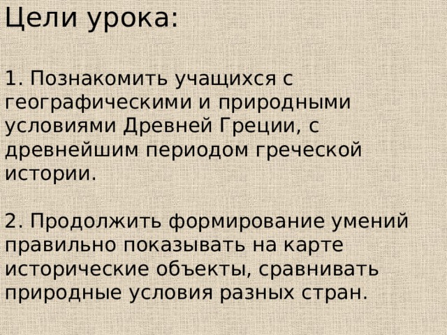Цели урока:   1. Познакомить учащихся с географическими и природными условиями Древней Греции, с древнейшим периодом греческой истории.   2. Продолжить формирование умений правильно показывать на карте исторические объекты, сравнивать природные условия разных стран.   