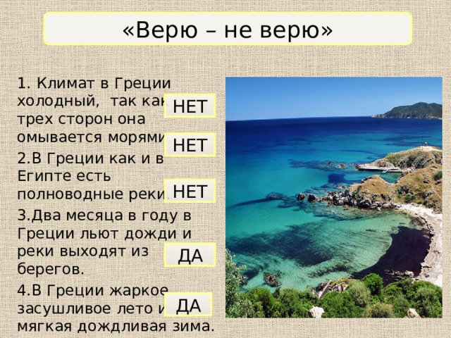 «Верю – не верю» 1. Климат в Греции холодный, так как с трех сторон она омывается морями. 2.В Греции как и в Египте есть полноводные реки. 3.Два месяца в году в Греции льют дожди и реки выходят из берегов. 4.В Греции жаркое, засушливое лето и мягкая дождливая зима. 5.В Греции нет полноводных рек. НЕТ НЕТ НЕТ ДА ДА 